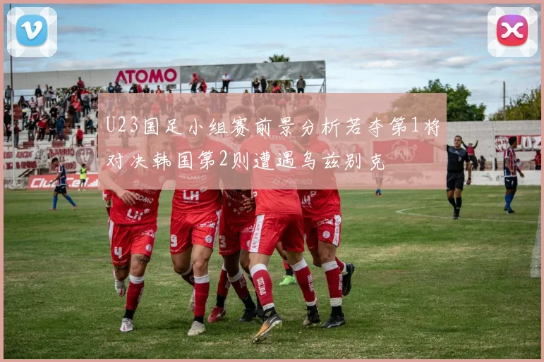 U23国足小组赛前景分析若夺第1将对决韩国第2则遭遇乌兹别克