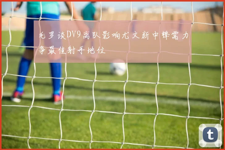 毛罗谈DV9离队影响尤文新中锋需力争最佳射手地位