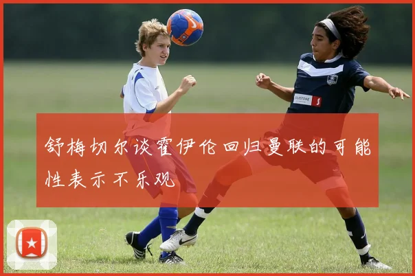 舒梅切尔谈霍伊伦回归曼联的可能性表示不乐观