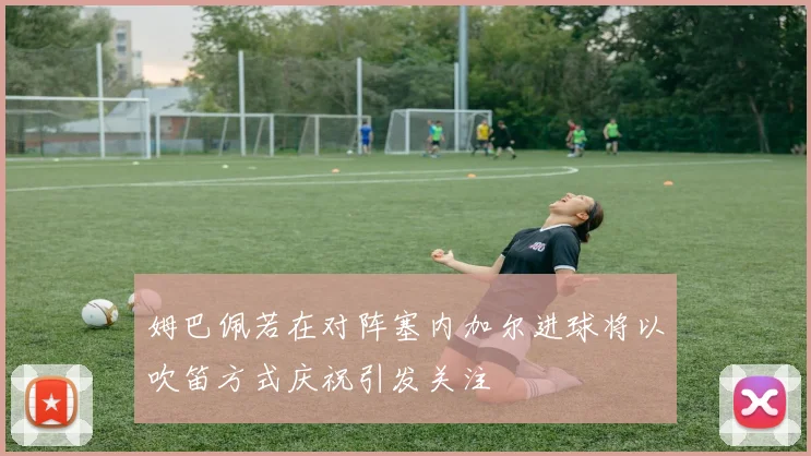 姆巴佩若在对阵塞内加尔进球将以吹笛方式庆祝引发关注
