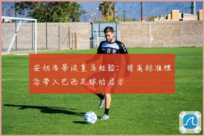 安切洛蒂谈皇马经验:将高标准理念带入巴西足球的启示