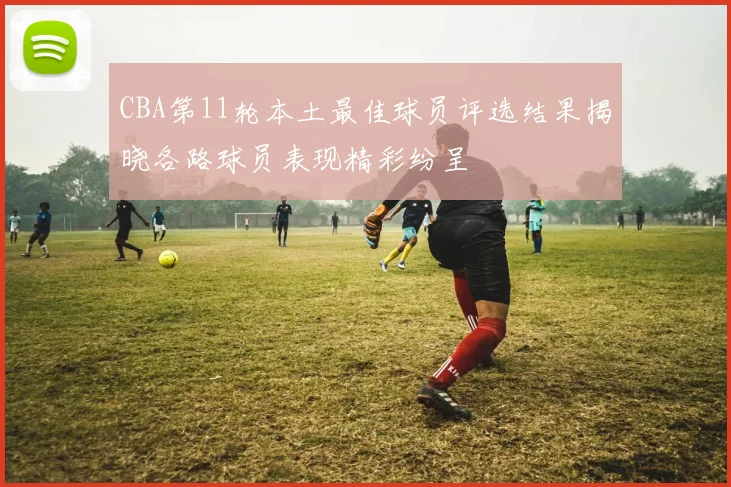 CBA第11轮本土最佳球员评选结果揭晓各路球员表现精彩纷呈