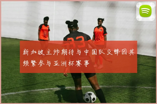 新加坡主帅期待与中国队交锋因其频繁参与亚洲杯赛事