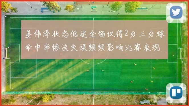 姜伟泽状态低迷全场仅得2分三分球命中率惨淡失误频频影响比赛表现