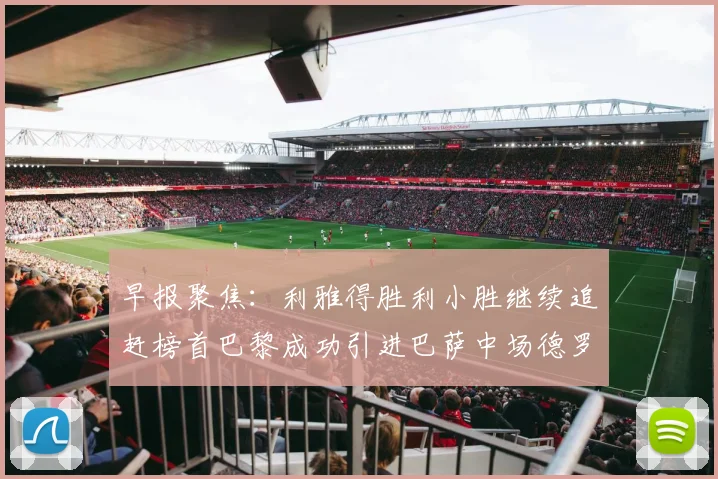 早报聚焦：利雅得胜利小胜继续追赶榜首巴黎成功引进巴萨中场德罗