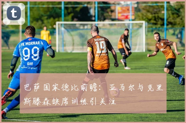 巴萨国家德比前瞻：亚马尔与克里斯滕森缺席训练引关注