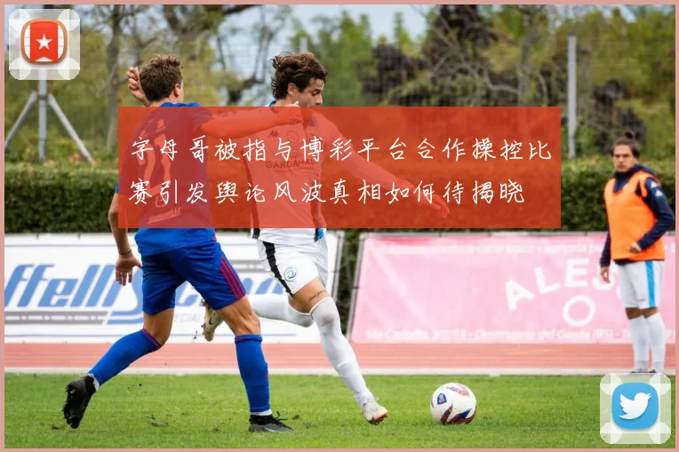 字母哥被指与博彩平台合作操控比赛引发舆论风波真相如何待揭晓
