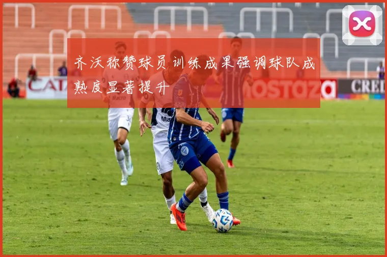 齐沃称赞球员训练成果强调球队成熟度显著提升