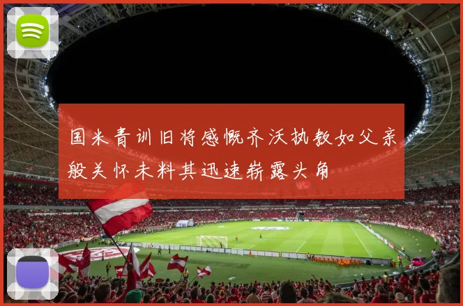 国米青训旧将感慨齐沃执教如父亲般关怀未料其迅速崭露头角