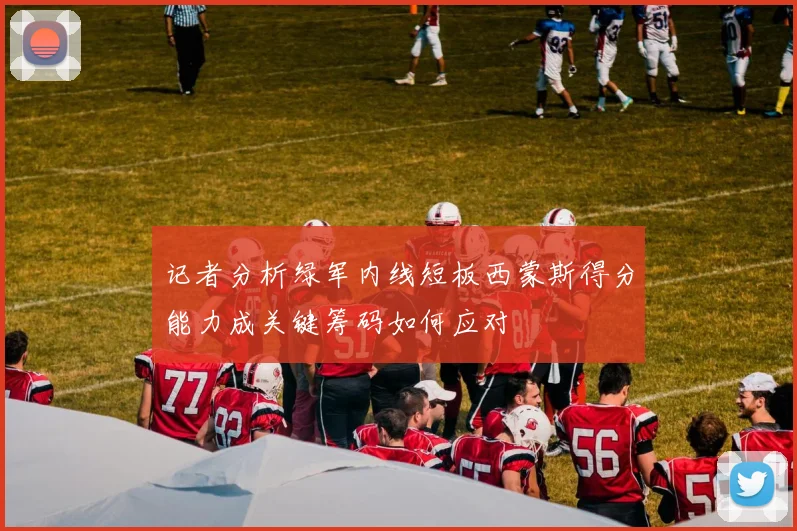 记者分析绿军内线短板西蒙斯得分能力成关键筹码如何应对
