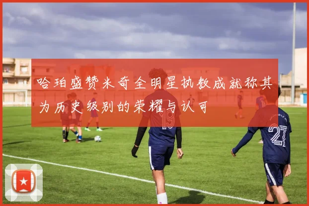 哈珀盛赞米奇全明星执教成就称其为历史级别的荣耀与认可