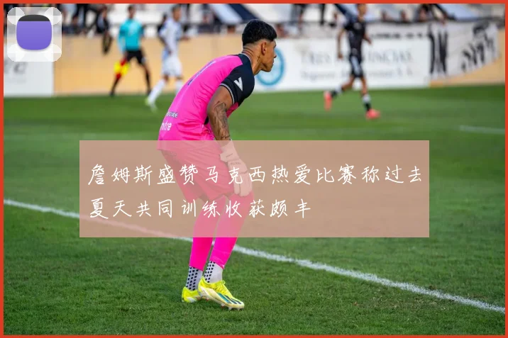 詹姆斯盛赞马克西热爱比赛称过去夏天共同训练收获颇丰