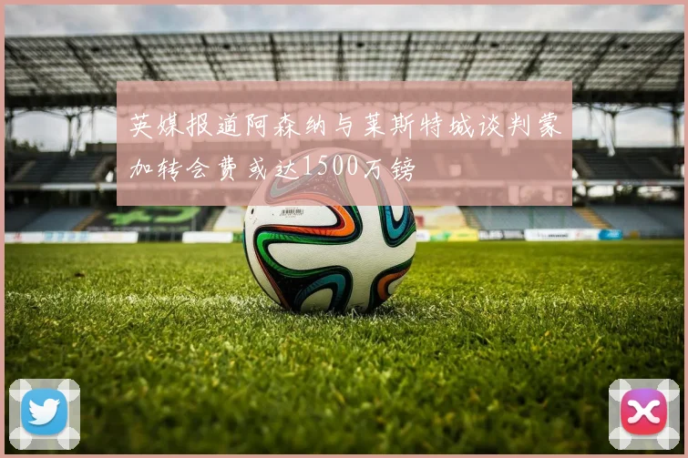 英媒报道阿森纳与莱斯特城谈判蒙加转会费或达1500万镑