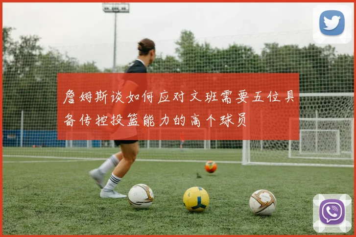 詹姆斯谈如何应对文班需要五位具备传控投篮能力的高个球员