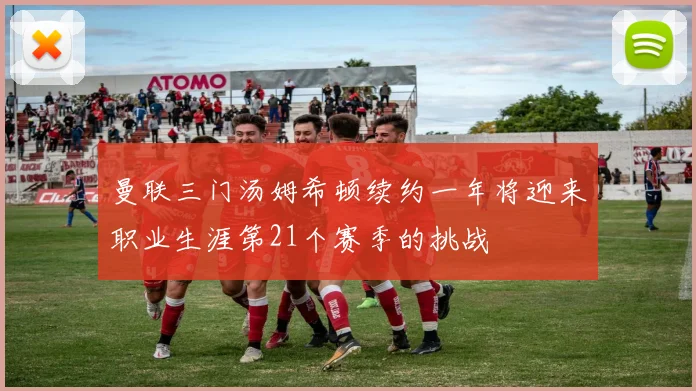 曼联三门汤姆希顿续约一年将迎来职业生涯第21个赛季的挑战