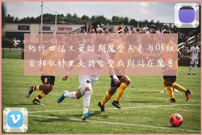 约什回忆火箭时期魔登关系与OK组合相似特里支持哈登我则站在魔兽一边