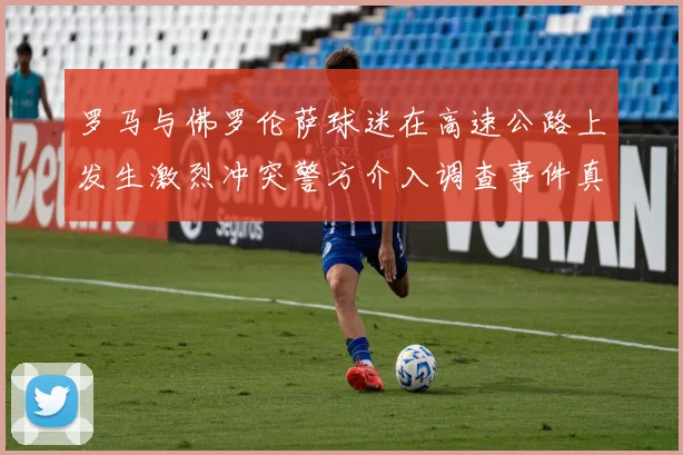 罗马与佛罗伦萨球迷在高速公路上发生激烈冲突警方介入调查事件真相