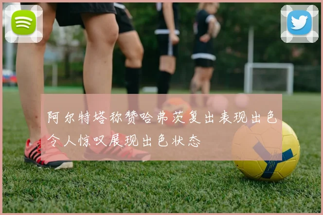 阿尔特塔称赞哈弗茨复出表现出色令人惊叹展现出色状态