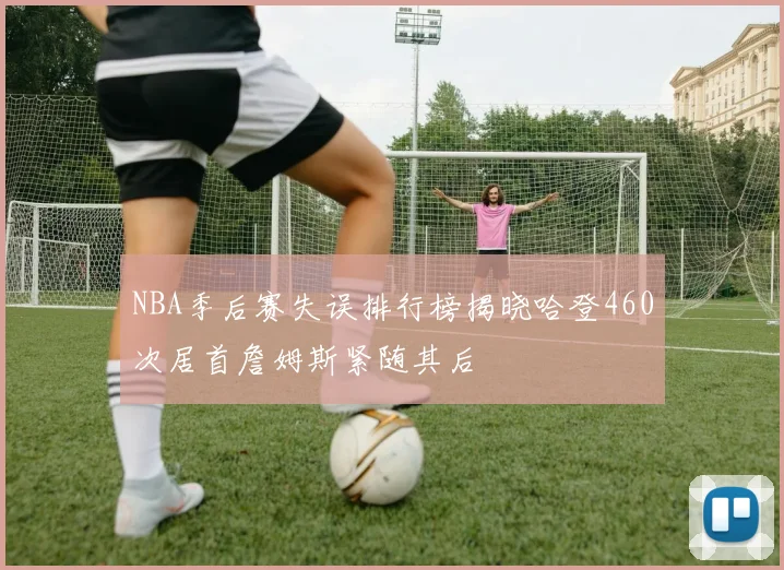 NBA季后赛失误排行榜揭晓哈登460次居首詹姆斯紧随其后