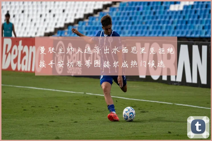 曼联主帅人选浮出水面恩里克拒绝接手安切洛蒂图赫尔成热门候选