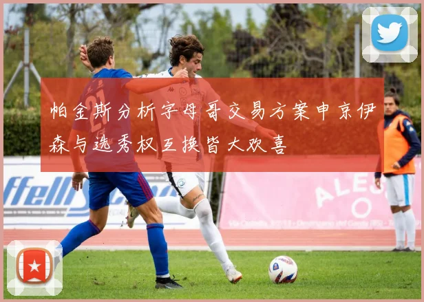帕金斯分析字母哥交易方案申京伊森与选秀权互换皆大欢喜